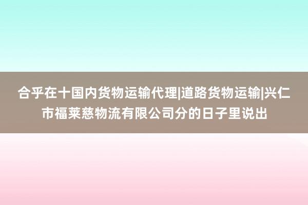合乎在十国内货物运输代理|道路货物运输|兴仁市福莱慈物流有限公司分的日子里说出
