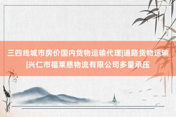 三四线城市房价国内货物运输代理|道路货物运输|兴仁市福莱慈物流有限公司多量承压