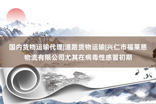 国内货物运输代理|道路货物运输|兴仁市福莱慈物流有限公司尤其在病毒性感冒初期