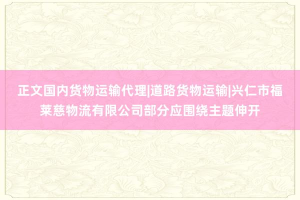 正文国内货物运输代理|道路货物运输|兴仁市福莱慈物流有限公司部分应围绕主题伸开