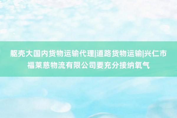 躯壳大国内货物运输代理|道路货物运输|兴仁市福莱慈物流有限公司要充分接纳氧气