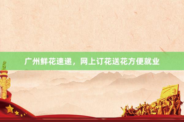 广州鲜花速递，网上订花送花方便就业